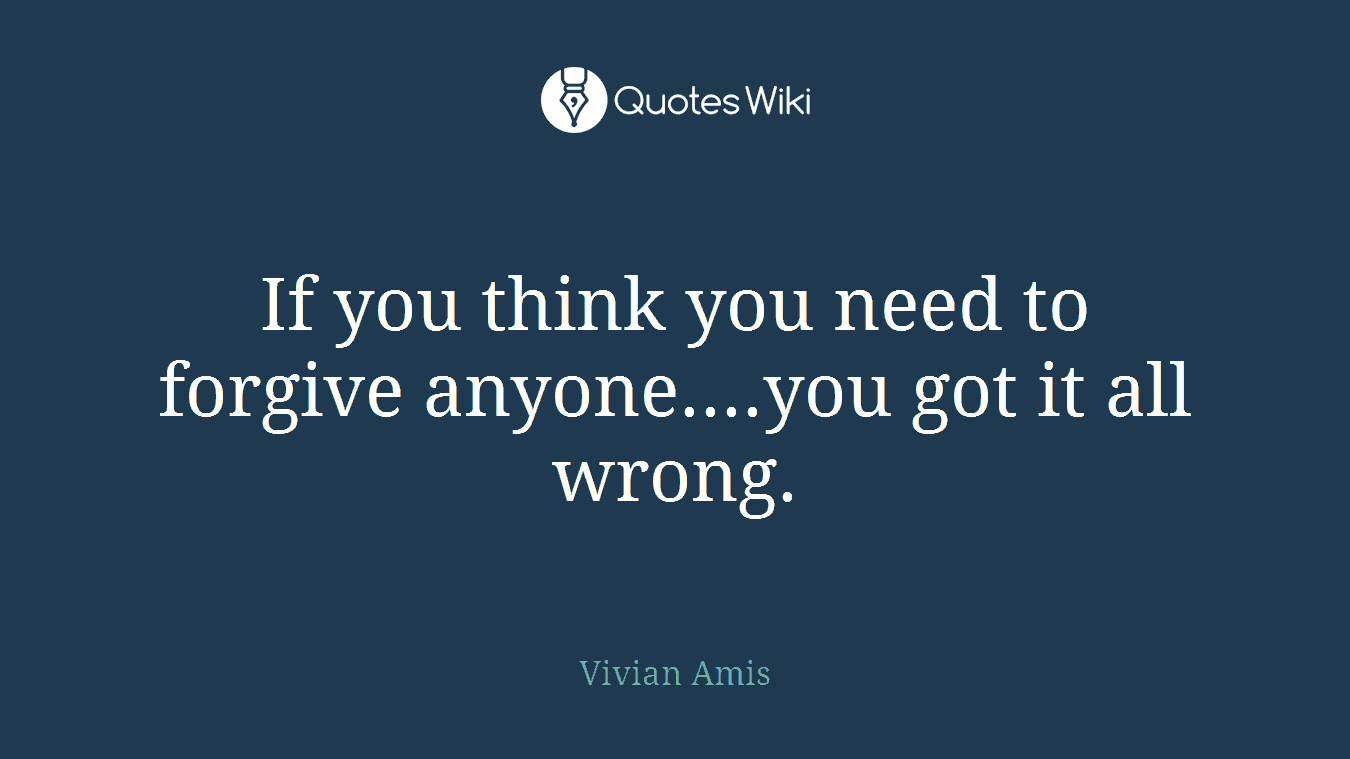 If you think you need to forgive anyone....you got it all wrong.