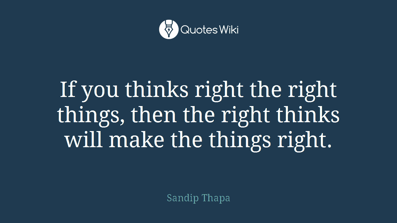 If you thinks right the right things, then the right thinks will make the things right.