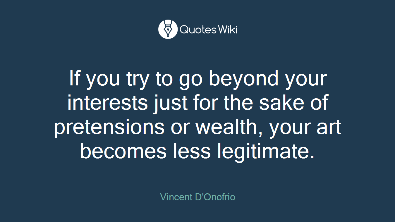 If you try to go beyond your interests just for the sake of pretensions or wealth, your art becomes less legitimate.