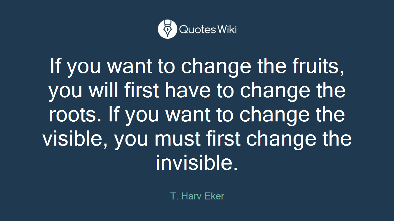 If you want to change the fruits, you will first have to change the roots. If you want to change the visible, you must first change the invisible.