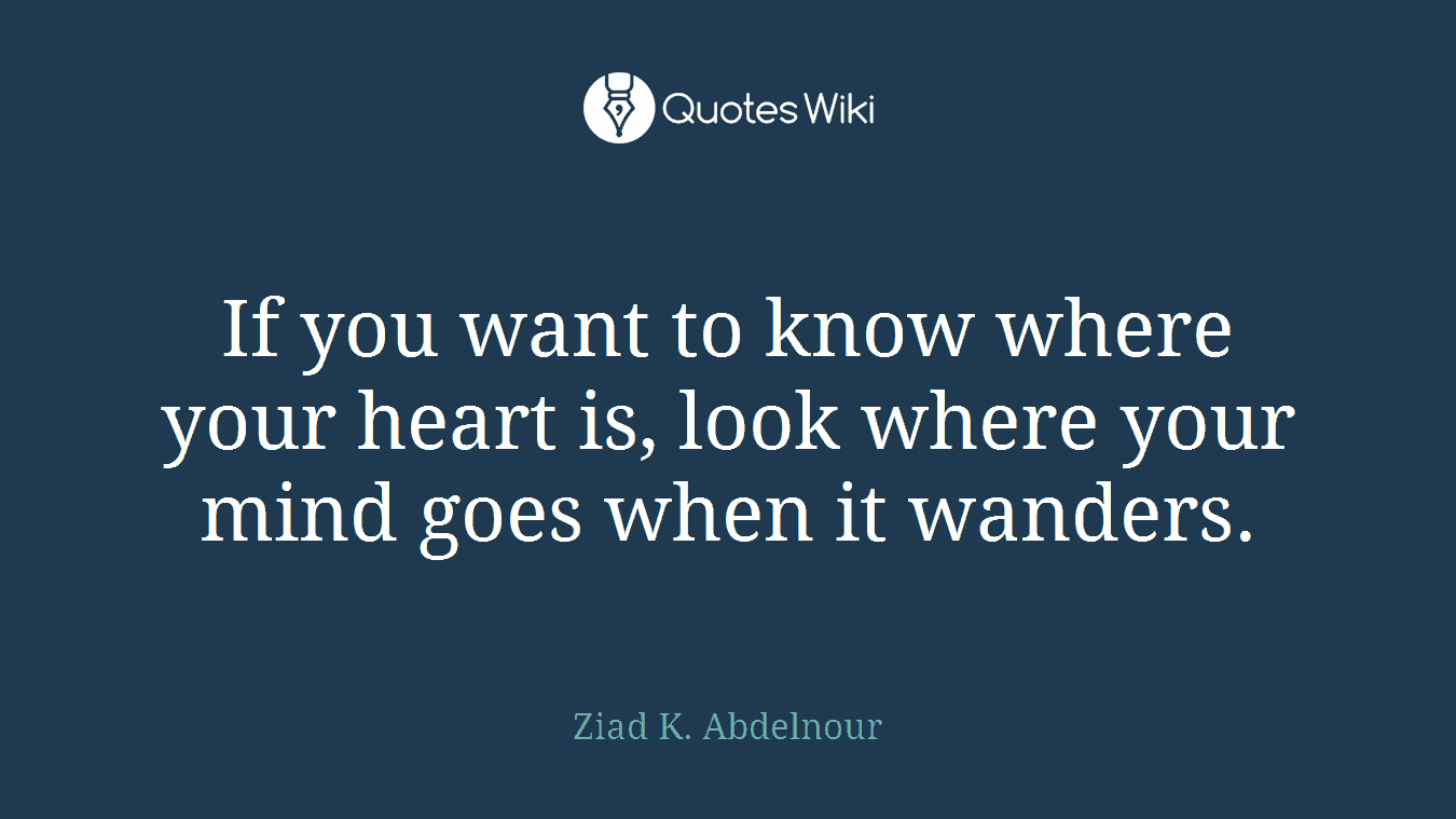 If you want to know where your heart is, look where your mind goes when it wanders.