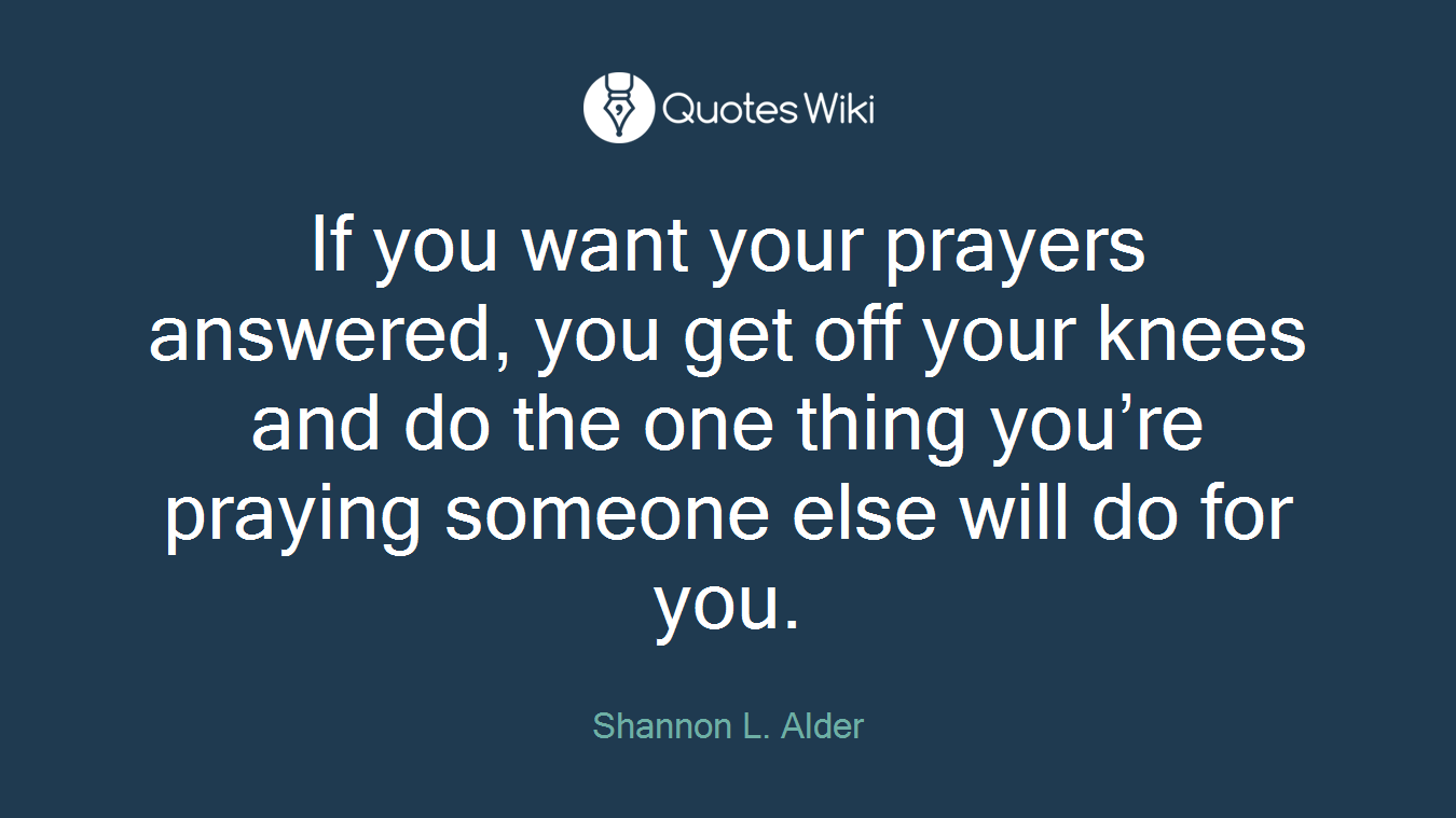 If you want your prayers answered, you get off your knees and do the one thing you’re praying someone else will do for you.