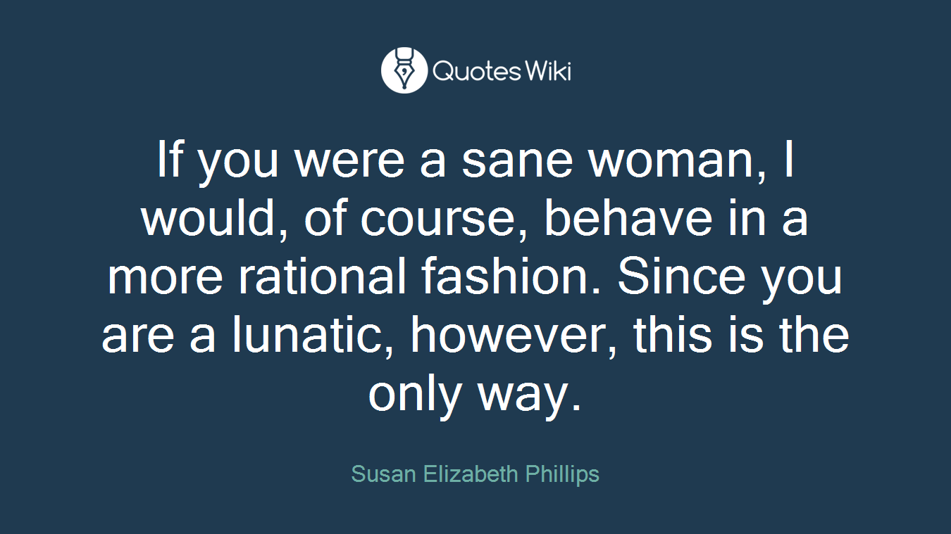 If you were a sane woman, I would, of course, behave in a more rational fashion. Since you are a lunatic, however, this is the only way.