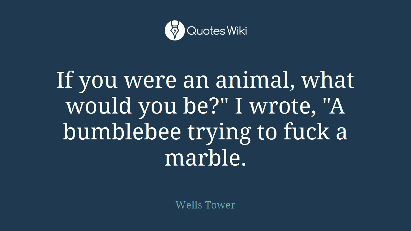 If you were an animal, what would you be?" I wrote, "A bumblebee trying to fuck a marble.