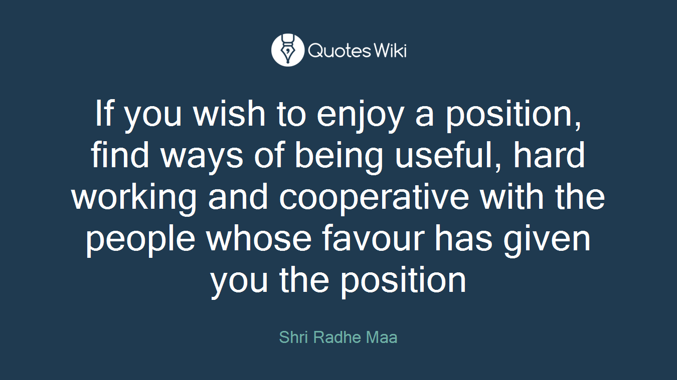 If you wish to enjoy a position, find ways of being useful, hard working and cooperative with the people whose favour has given you the position