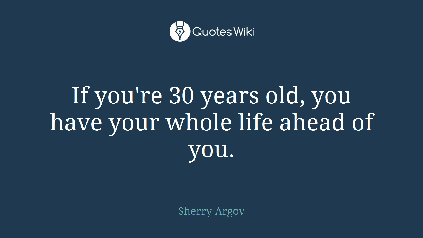 If you're 30 years old, you have your whole life ahead of you.