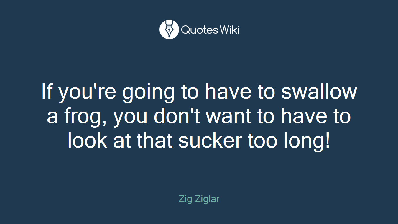 If you're going to have to swallow a frog, you don't want to have to look at that sucker too long!