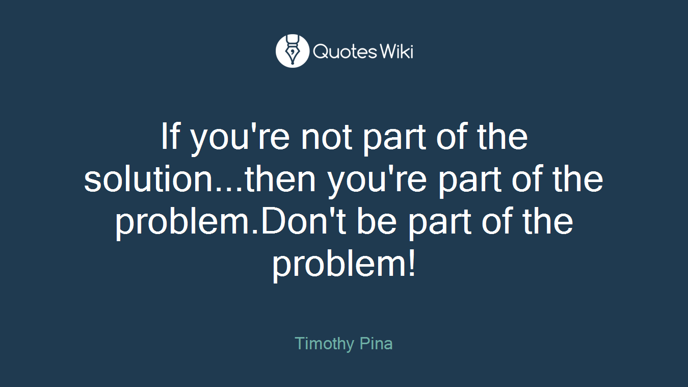 If you're not part of the solution...then you're part of the problem.Don't be part of the problem!