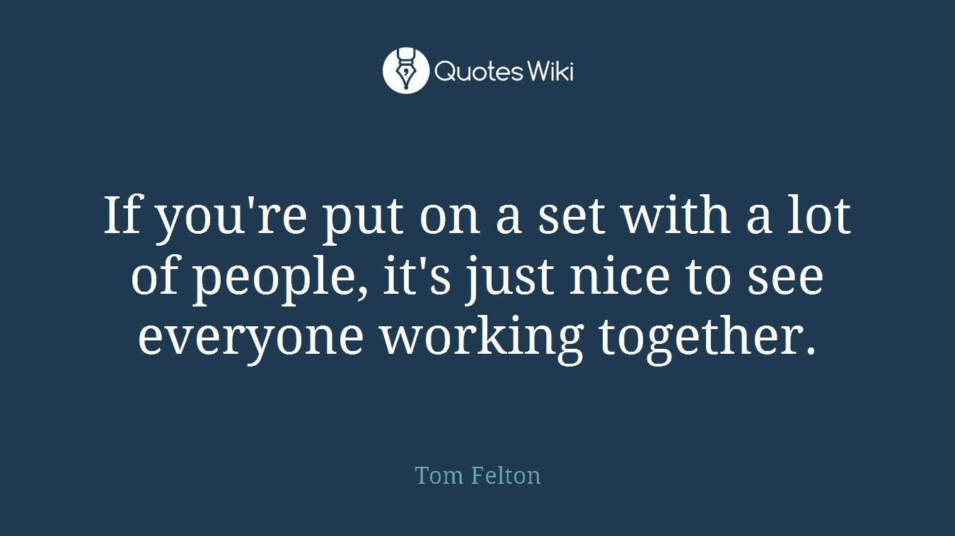 If you're put on a set with a lot of people, it's just nice to see everyone working together.