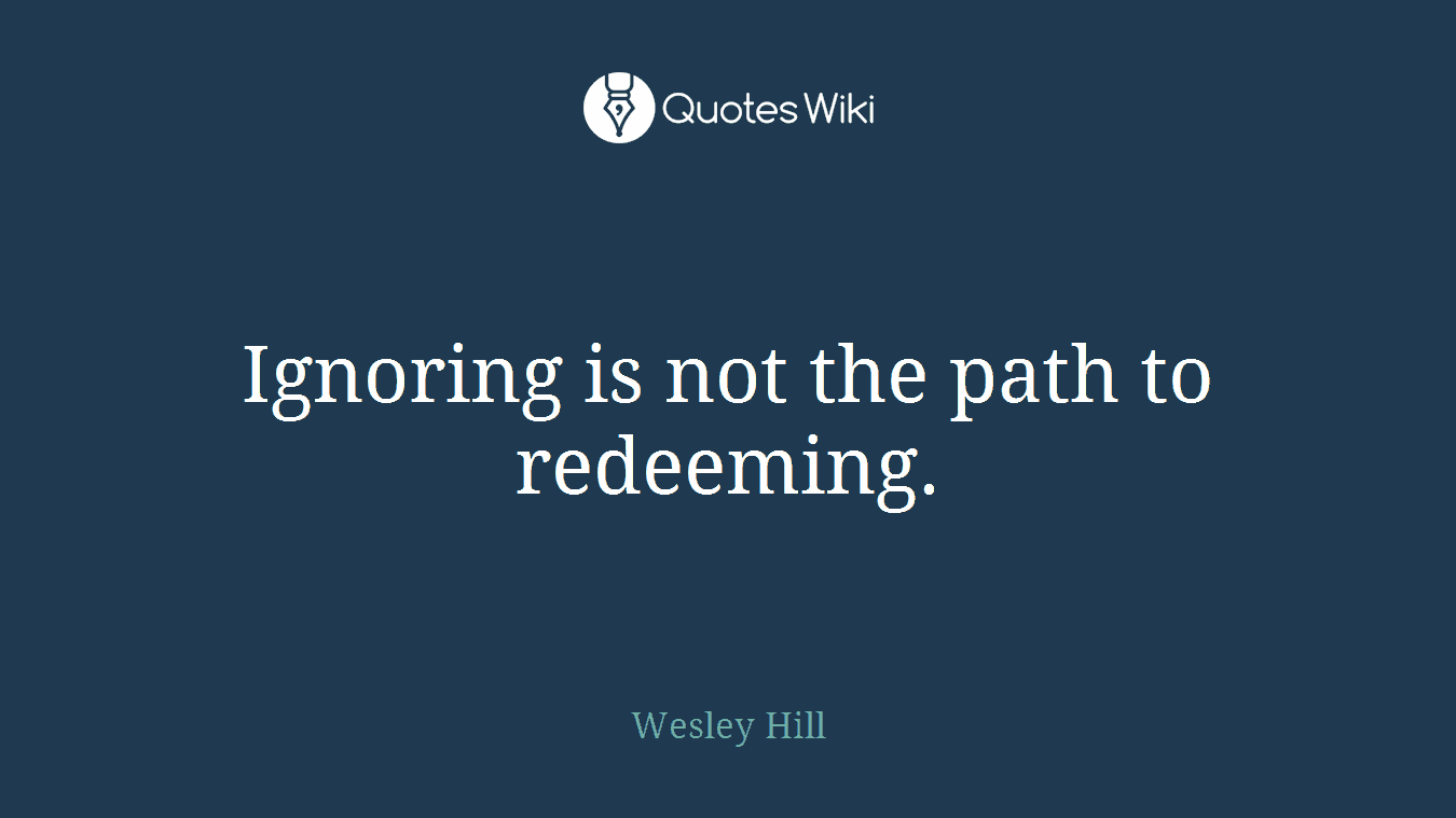 Ignoring is not the path to redeeming.