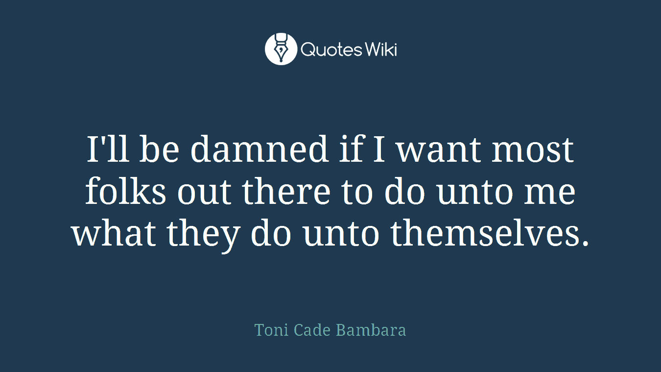 I'll be damned if I want most folks out there to do unto me what they do unto themselves.