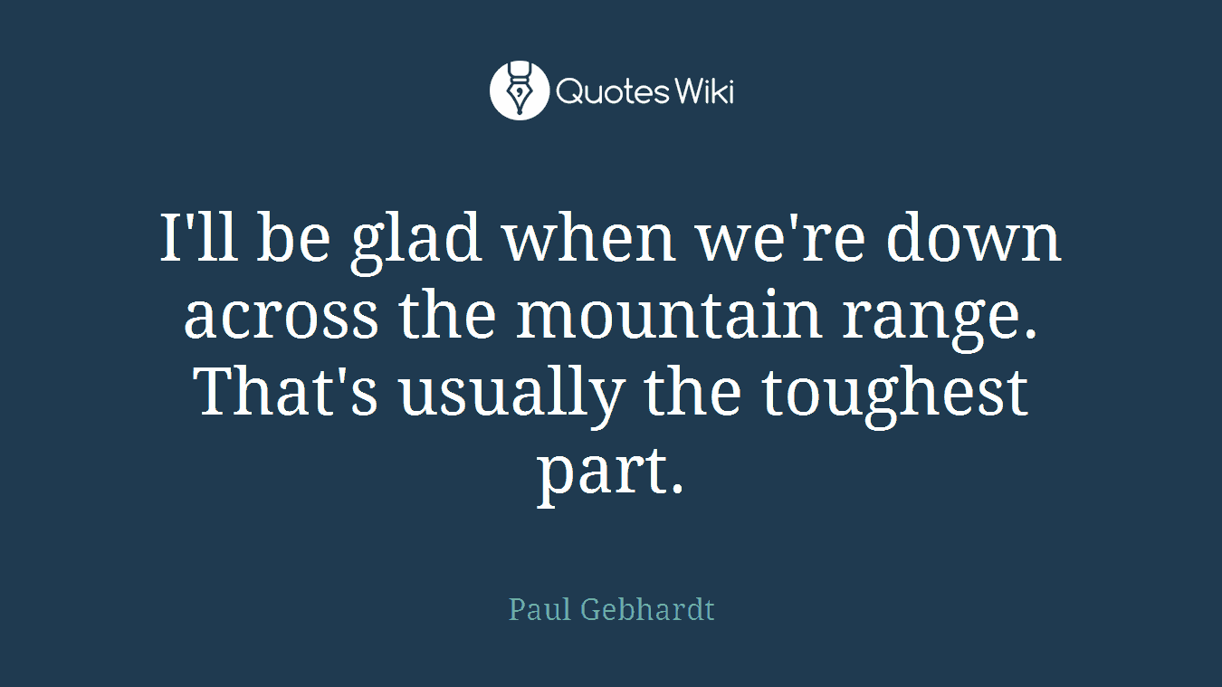 I'll be glad when we're down across the mountain range. That's usually the toughest part.