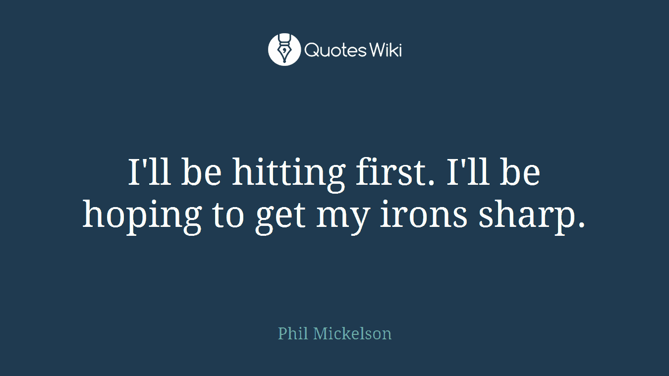 I'll be hitting first. I'll be hoping to get my irons sharp.