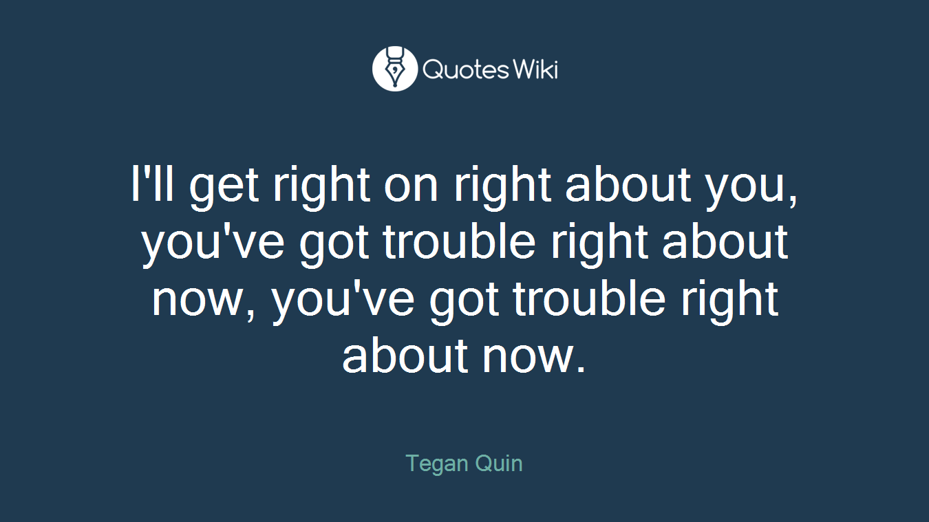 I'll get right on right about you, you've got trouble right about now, you've got trouble right about now.