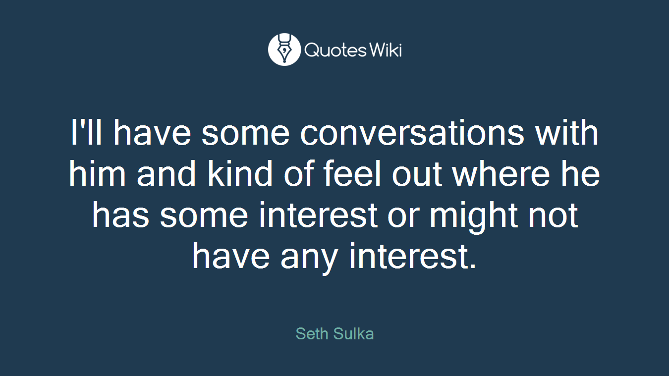 I'll have some conversations with him and kind of feel out where he has some interest or might not have any interest.
