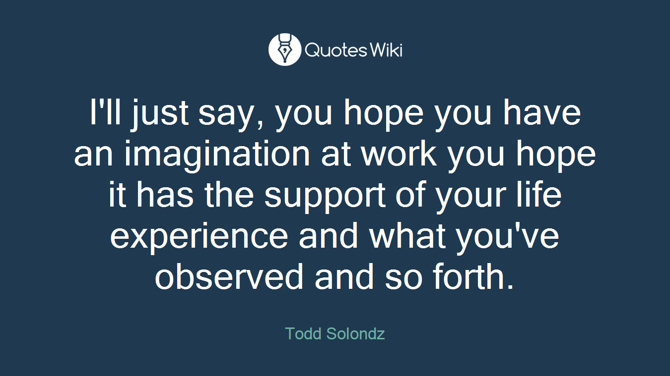 I'll just say, you hope you have an imagination at work you hope it has the support of your life experience and what you've observed and so forth.