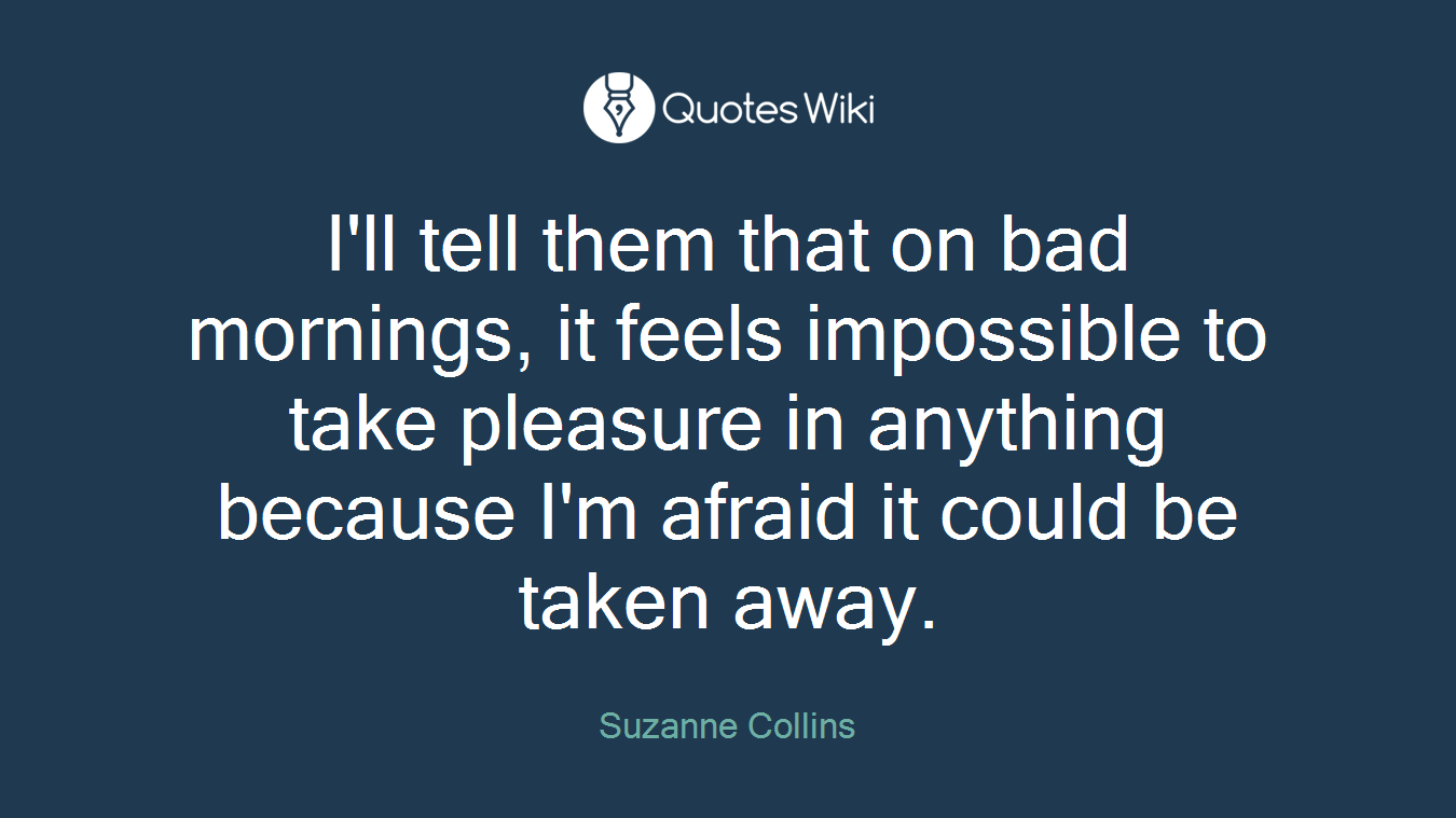 I'll tell them that on bad mornings, it feels impossible to take pleasure in anything because I'm afraid it could be taken away.