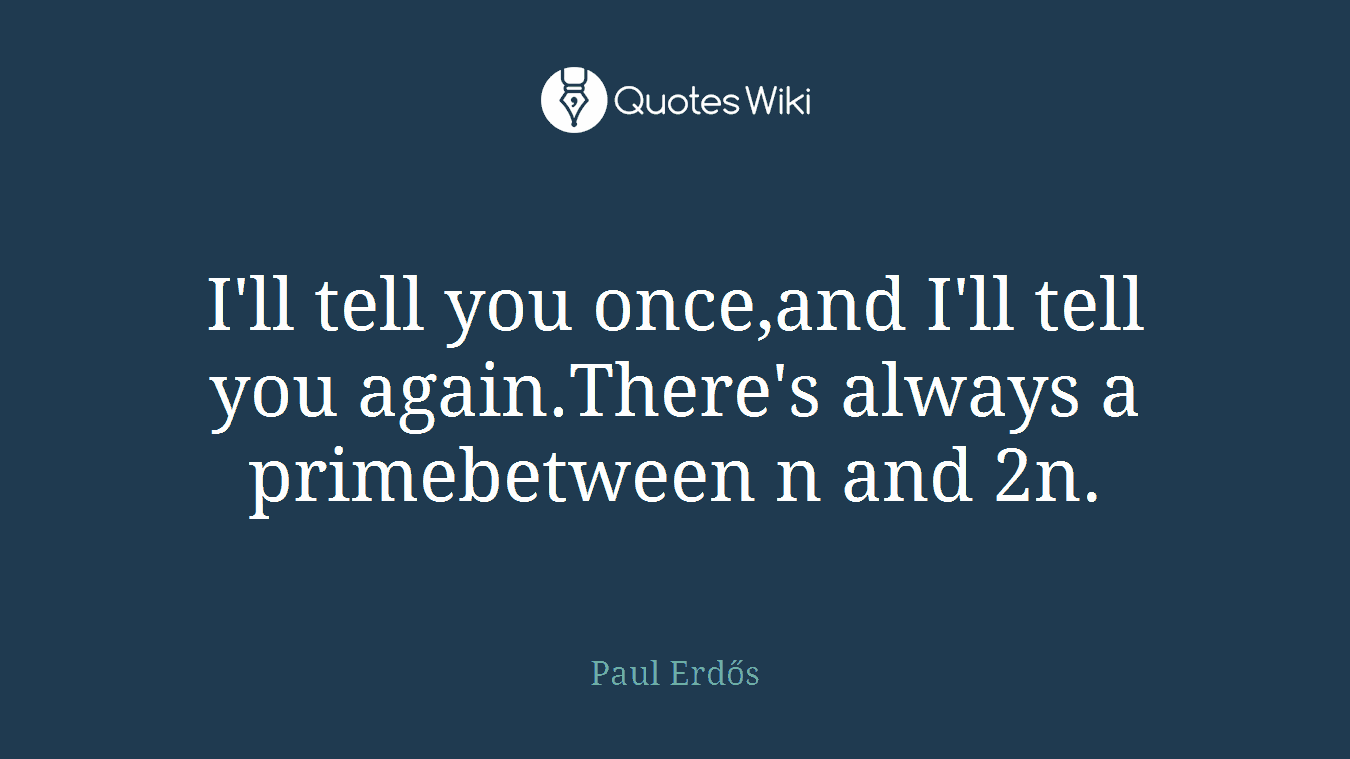 I'll tell you once,and I'll tell you again.There's always a primebetween n and 2n.