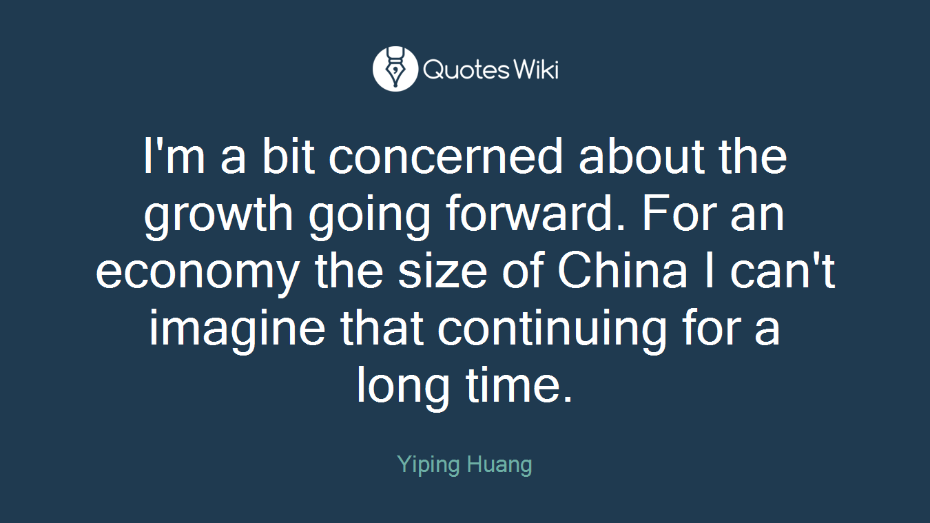 I'm a bit concerned about the growth going forward. For an economy the size of China I can't imagine that continuing for a long time.