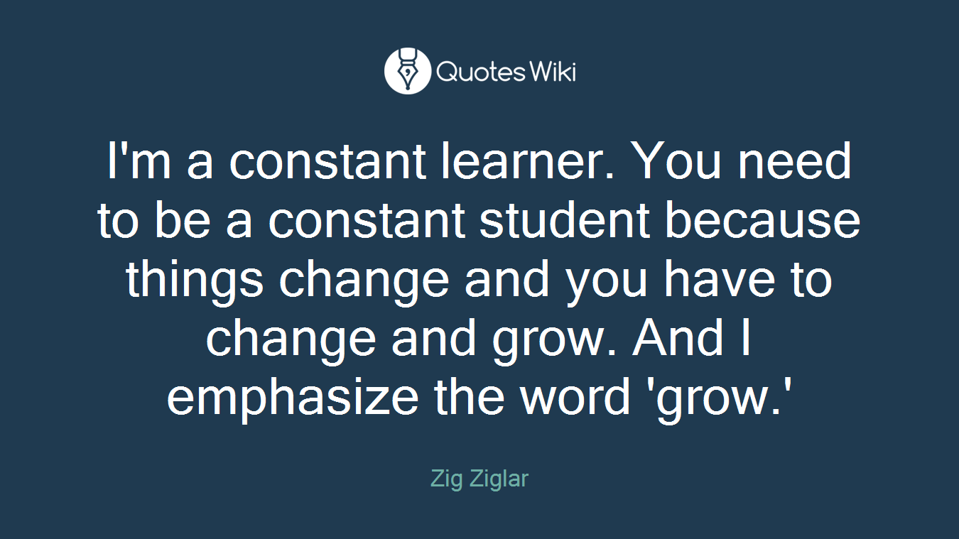 I'm a constant learner. You need to be a constant student because things change and you have to change and grow. And I emphasize the word 'grow.'