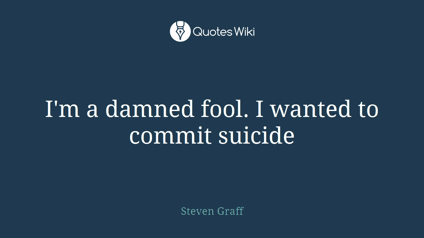 I'm a damned fool. I wanted to commit suicide