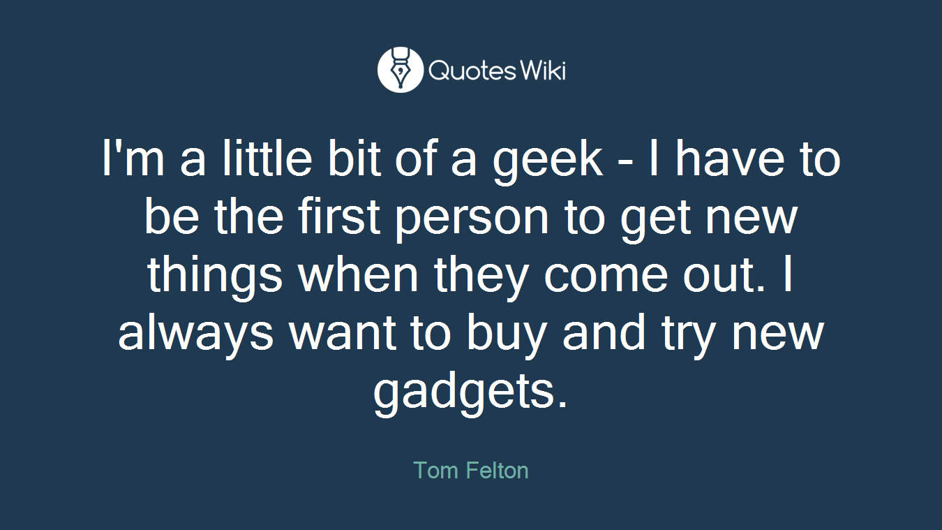 I'm a little bit of a geek - I have to be the first person to get new things when they come out. I always want to buy and try new gadgets.