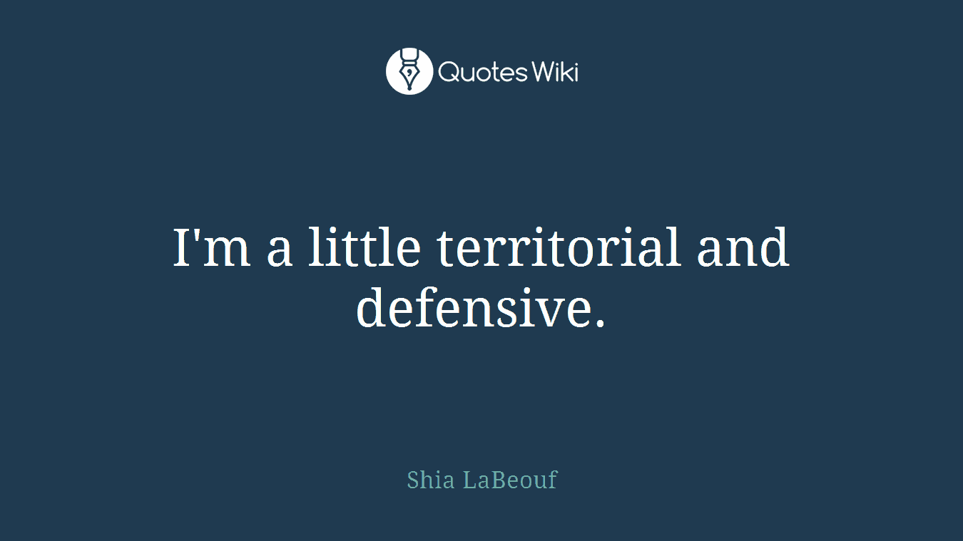I'm a little territorial and defensive.