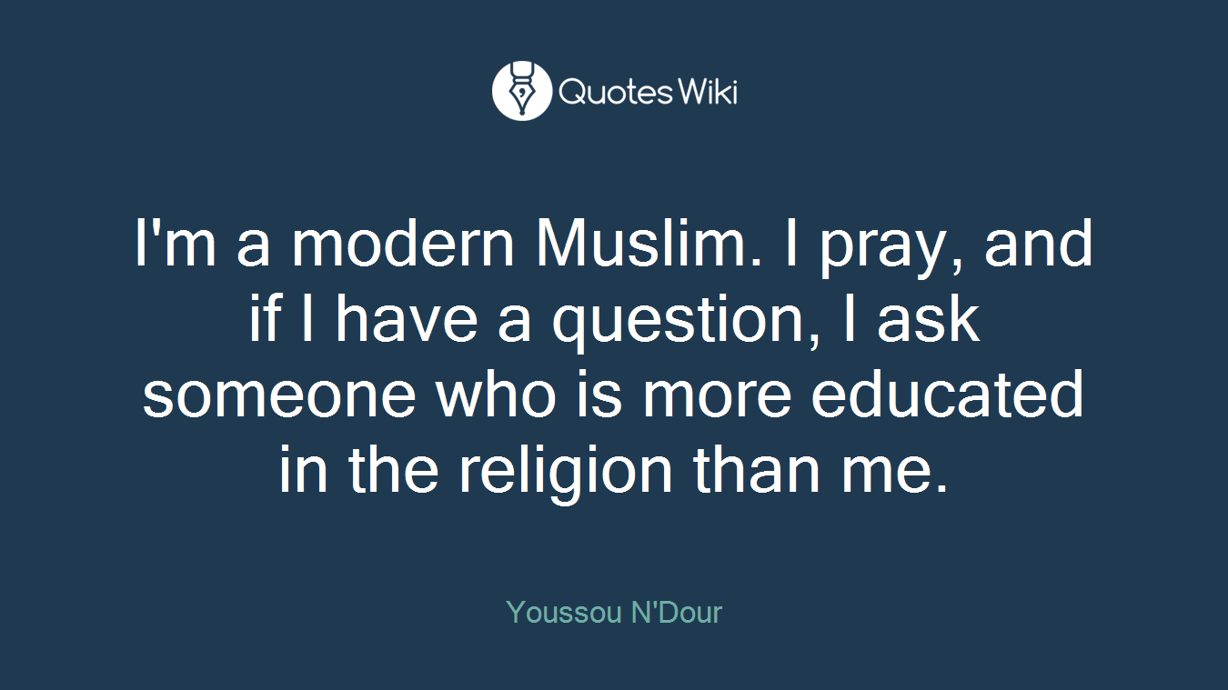 I'm a modern Muslim. I pray, and if I have a question, I ask someone who is more educated in the religion than me.