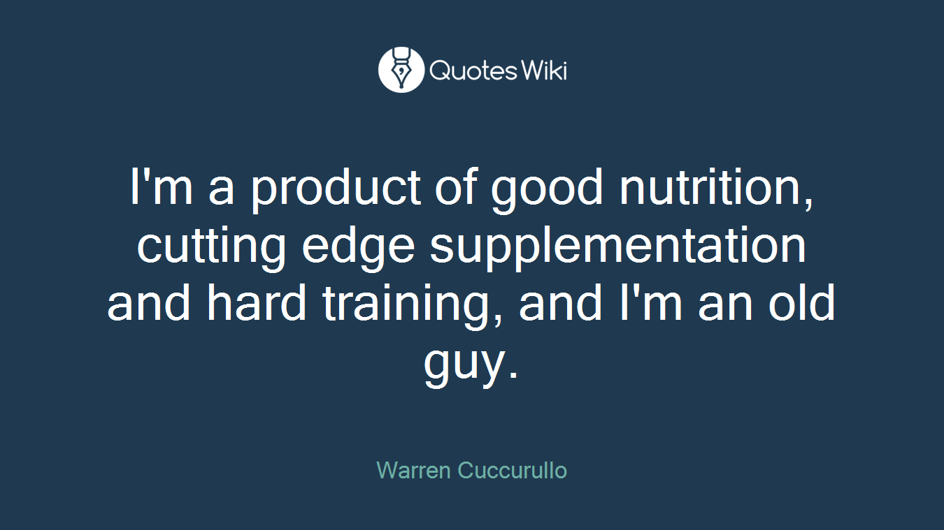 I'm a product of good nutrition, cutting edge supplementation and hard training, and I'm an old guy.