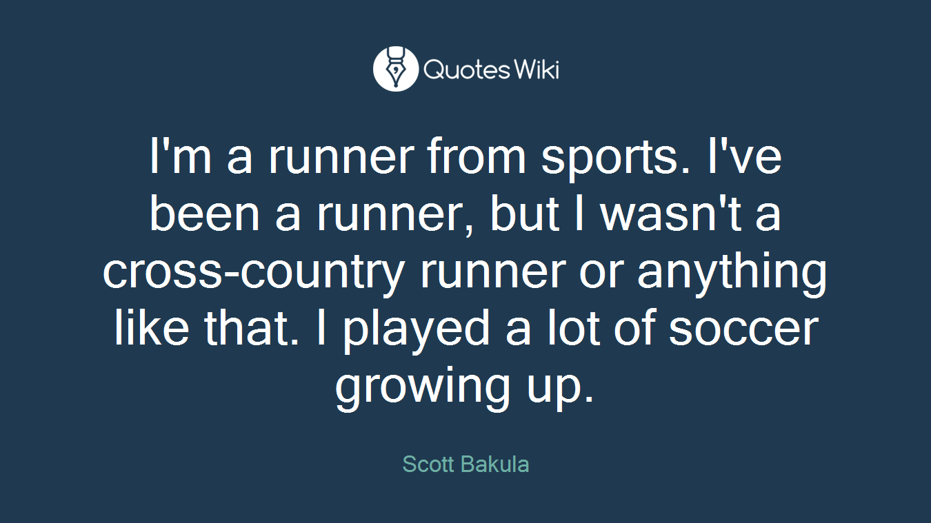 I'm a runner from sports. I've been a runner, but I wasn't a cross-country runner or anything like that. I played a lot of soccer growing up.