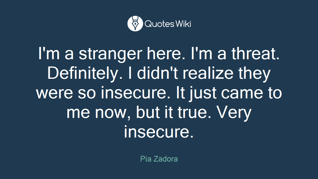 I'm a stranger here. I'm a threat. Definitely. I didn't realize they were so insecure. It just came to me now, but it true. Very insecure.