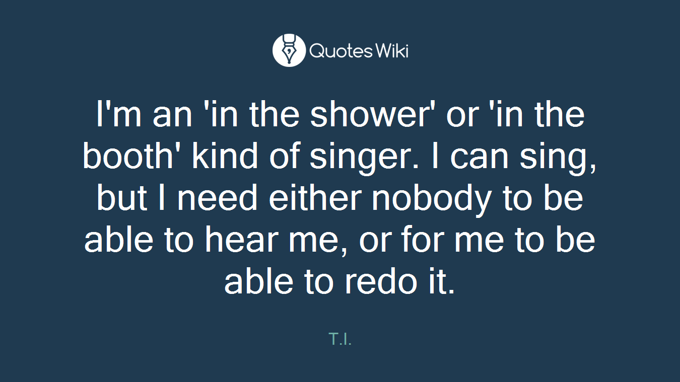 I'm an 'in the shower' or 'in the booth' kind of singer. I can sing, but I need either nobody to be able to hear me, or for me to be able to redo it.