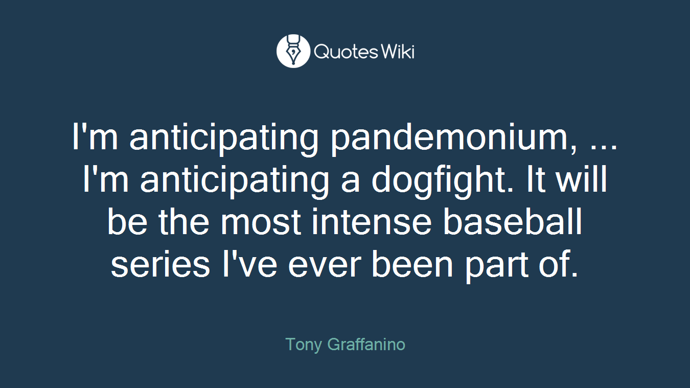 I'm anticipating pandemonium, ... I'm anticipating a dogfight. It will be the most intense baseball series I've ever been part of.