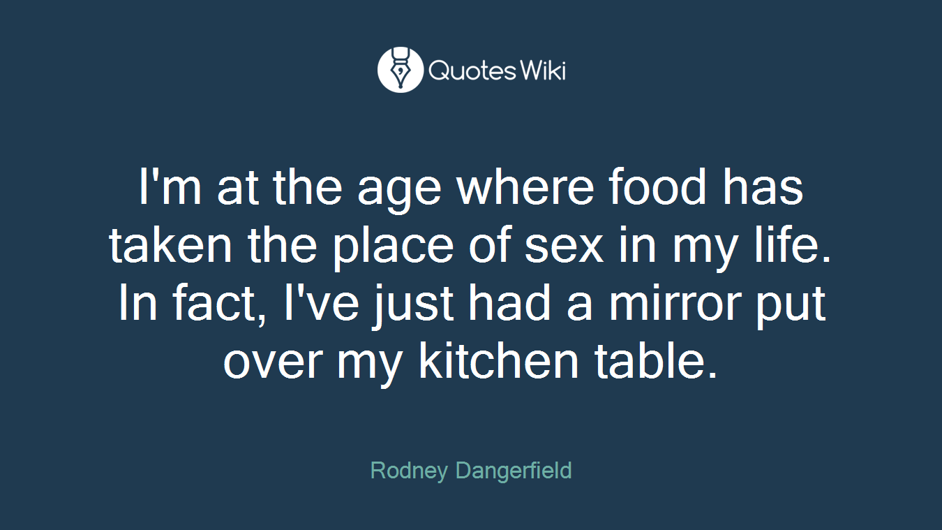I'm at the age where food has taken the place of sex in my life. In fact, I've just had a mirror put over my kitchen table.