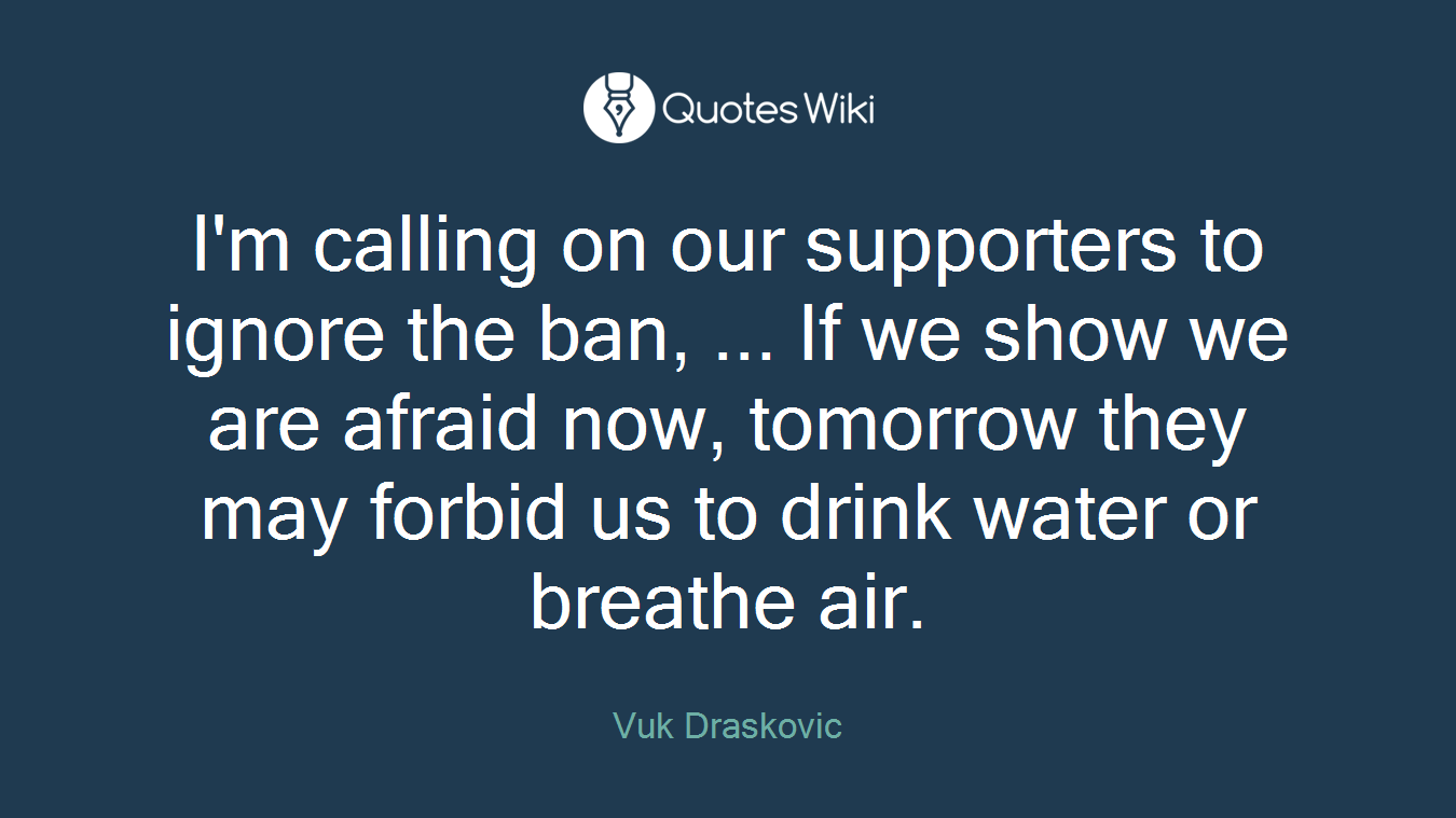 I'm calling on our supporters to ignore the ban, ... If we show we are afraid now, tomorrow they may forbid us to drink water or breathe air.