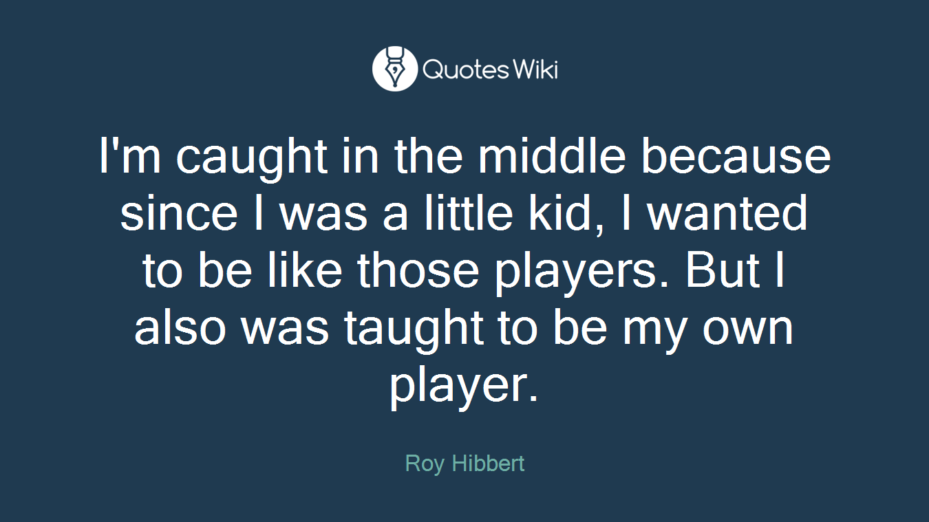 I'm caught in the middle because since I was a little kid, I wanted to be like those players. But I also was taught to be my own player.