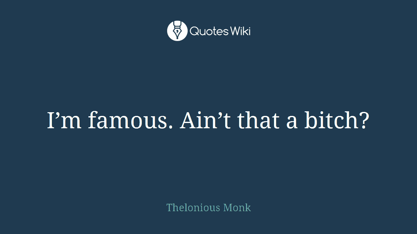 I’m famous. Ain’t that a bitch?