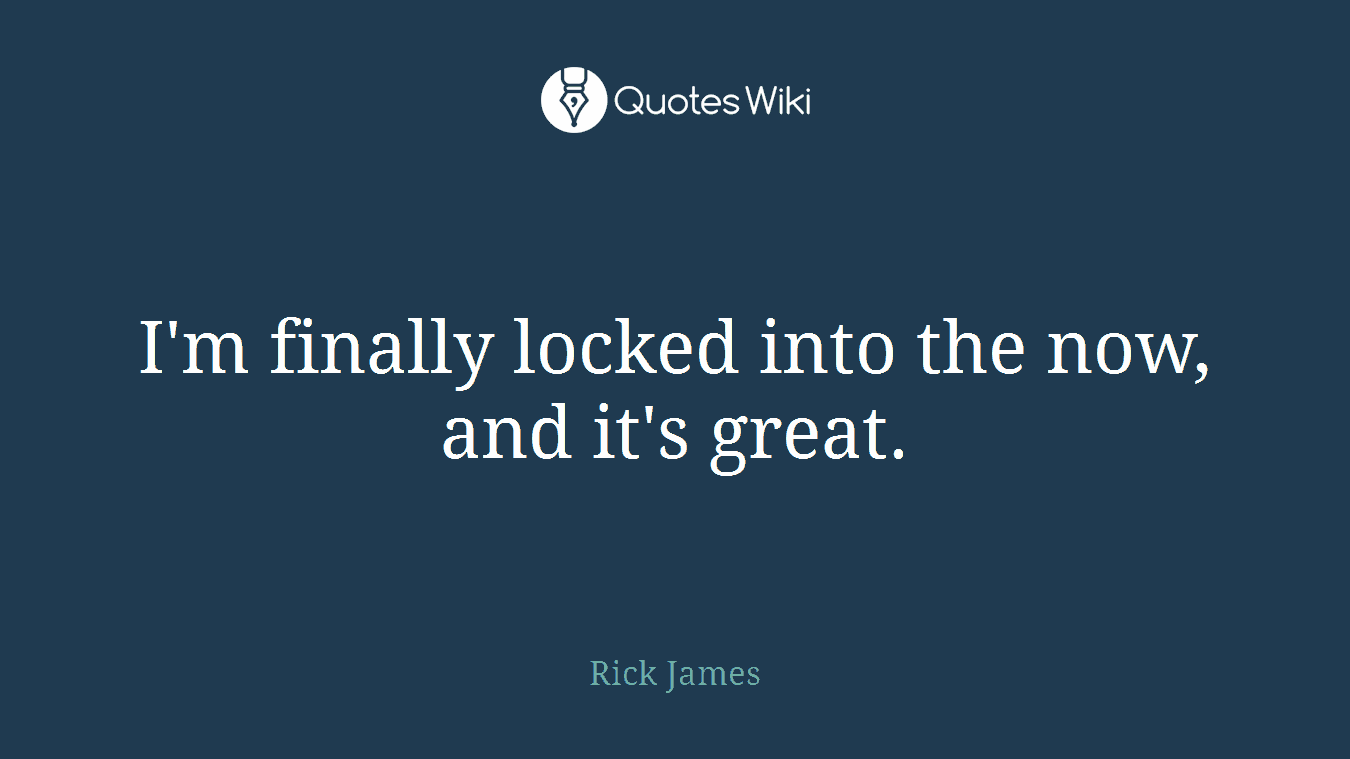 I'm finally locked into the now, and it's great.