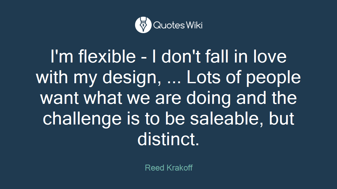I'm flexible - I don't fall in love with my design, ... Lots of people want what we are doing and the challenge is to be saleable, but distinct.