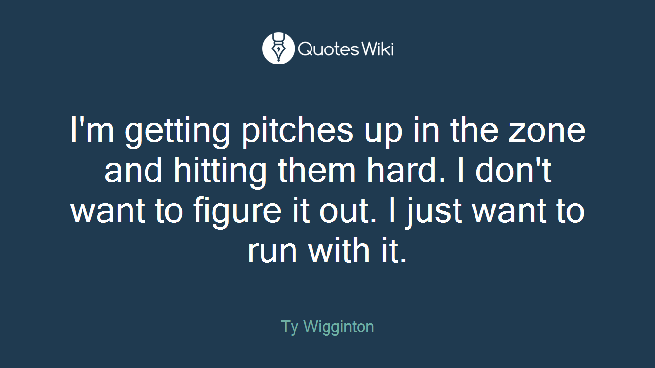 I'm getting pitches up in the zone and hitting them hard. I don't want to figure it out. I just want to run with it.
