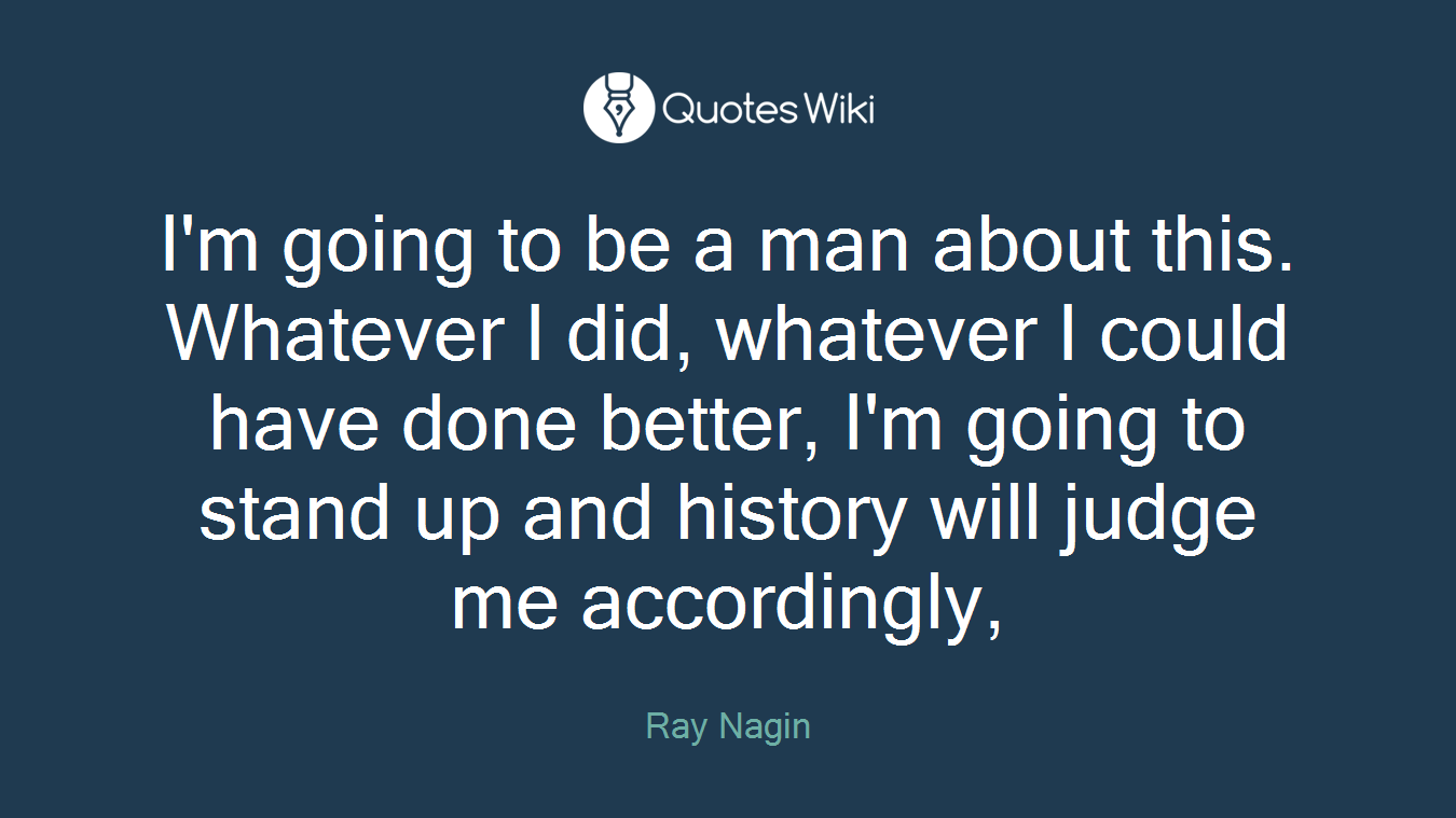 I'm going to be a man about this. Whatever I did, whatever I could have done better, I'm going to stand up and history will judge me accordingly,