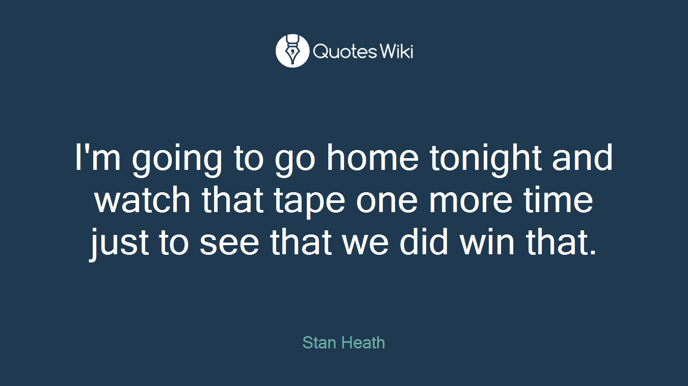 I'm going to go home tonight and watch that tape one more time just to see that we did win that.