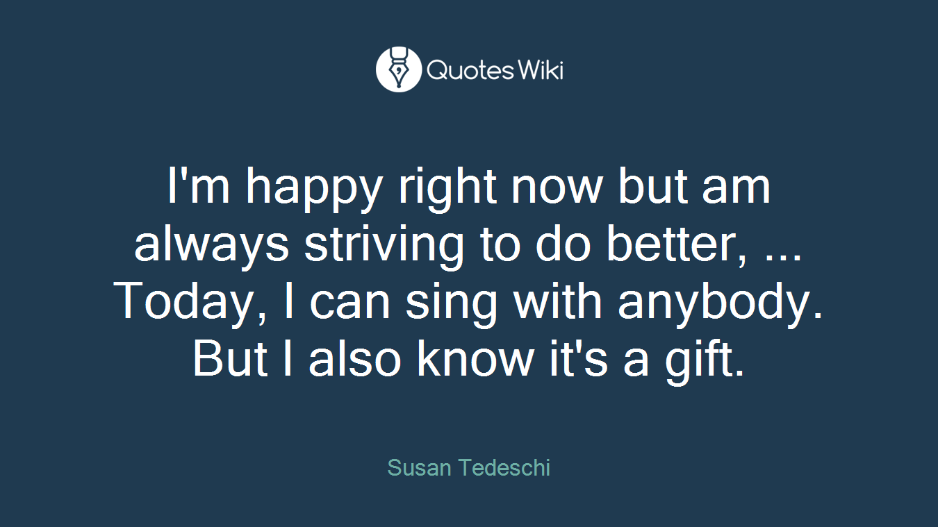 I'm happy right now but am always striving to do better, ... Today, I can sing with anybody. But I also know it's a gift.
