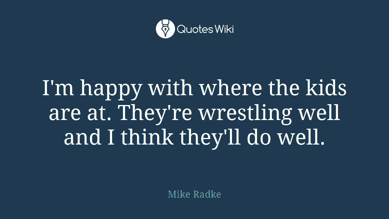 I'm happy with where the kids are at. They're wrestling well and I think they'll do well.