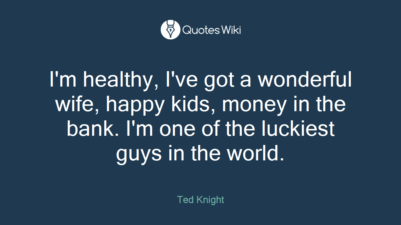 I'm healthy, I've got a wonderful wife, happy kids, money in the bank. I'm one of the luckiest guys in the world.