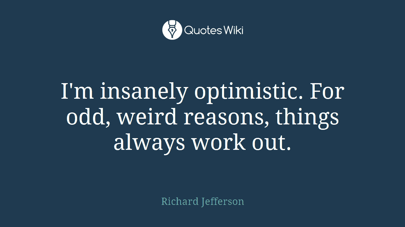 I'm insanely optimistic. For odd, weird reasons, things always work out.