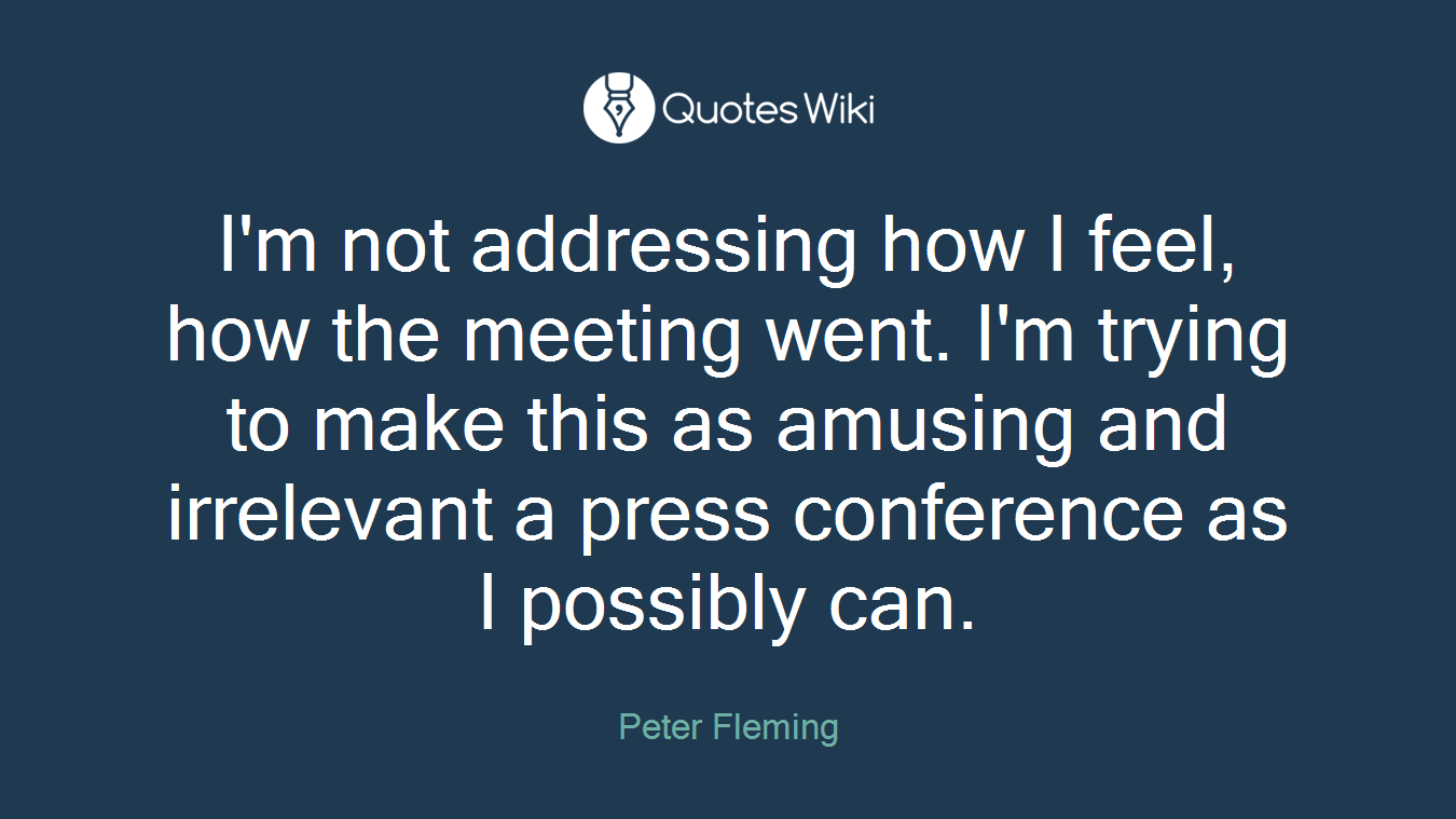 I'm not addressing how I feel, how the meeting went. I'm trying to make this as amusing and irrelevant a press conference as I possibly can.