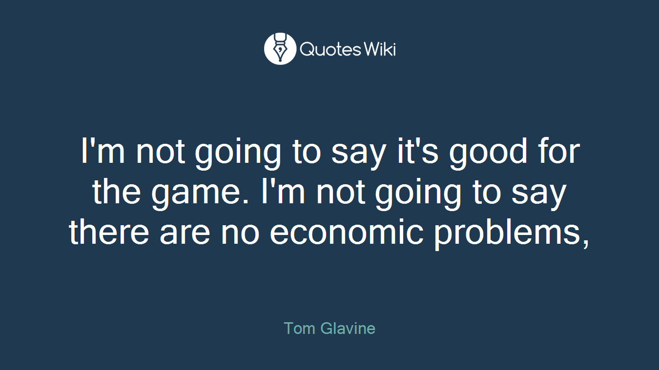 I'm not going to say it's good for the game. I'm not going to say there are no economic problems,