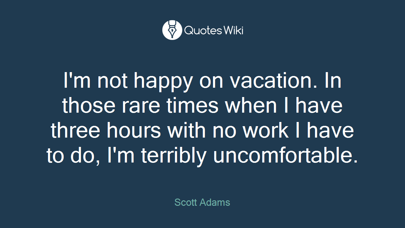 I'm not happy on vacation. In those rare times when I have three hours with no work I have to do, I'm terribly uncomfortable.