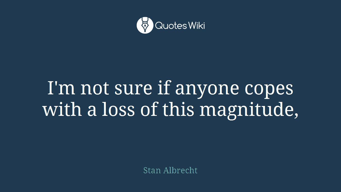 I'm not sure if anyone copes with a loss of this magnitude,